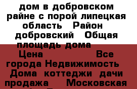 дом в добровском райне,с.порой липецкая область › Район ­ добровский › Общая площадь дома ­ 62 › Цена ­ 1 000 000 - Все города Недвижимость » Дома, коттеджи, дачи продажа   . Московская обл.,Лыткарино г.